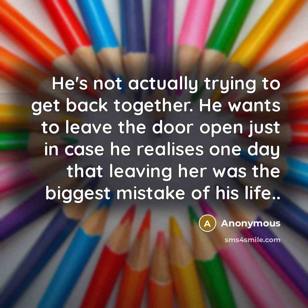 “He's not actually trying to get back together. He wants to leave the door open just in case he realises one day that leaving her was the biggest mistake of his life..” quote by Anonymous