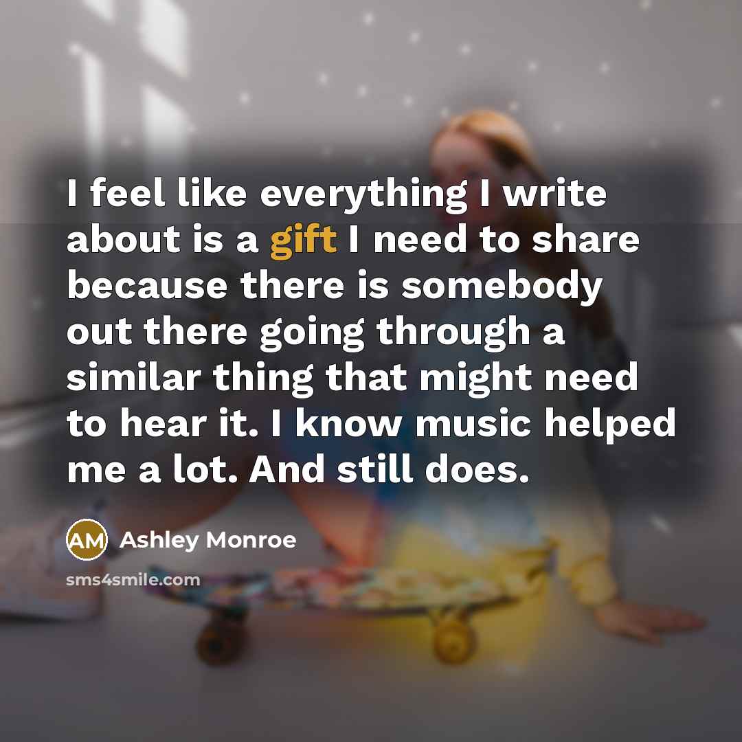 “I feel like everything I write about is a gift I need to share because there is somebody out there going through a similar thing that might need to hear it. I know music helped me a lot. And still does.” quote by Ashley Monroe