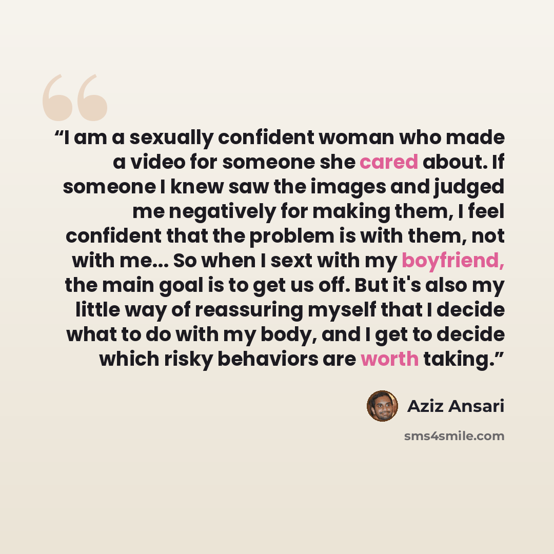 “I am a sexually confident woman who made a video for someone she cared about. If someone I knew saw the images and judged me negatively for making them, I feel confident that the problem is with them, not with me... So when I sext with my boyfriend, the main goal is to get us off. But it's also my…” quote by Aziz Ansari