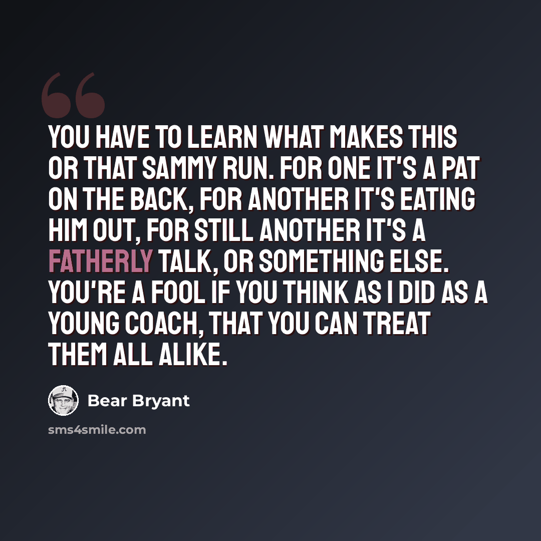 “You have to learn what makes this or that Sammy run. For one it's a pat on the back, for another it's eating him out, for still another it's a fatherly talk, or something else. You're a fool if you think as I did as a young coach, that you can treat them all alike.” quote by Bear Bryant