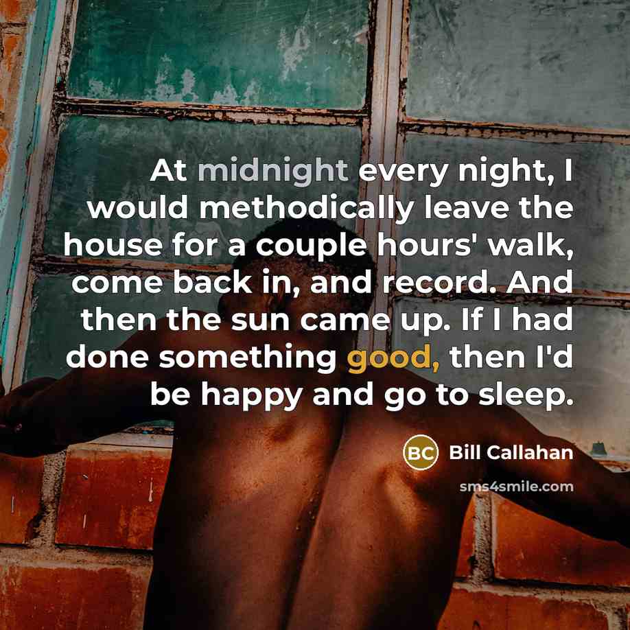 “At midnight every night, I would methodically leave the house for a couple hours' walk, come back in, and record. And then the sun came up. If I had done something good, then I'd be happy and go to sleep.” quote by Bill Callahan