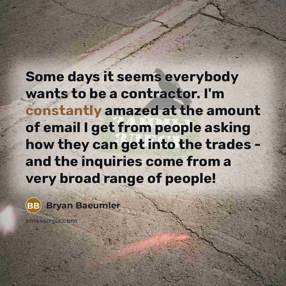 “Some days it seems everybody wants to be a contractor. I'm constantly amazed at the amount of email I get from people asking how they can get into the trades - and the inquiries come from a very broad range of people!” quote by Bryan Baeumler