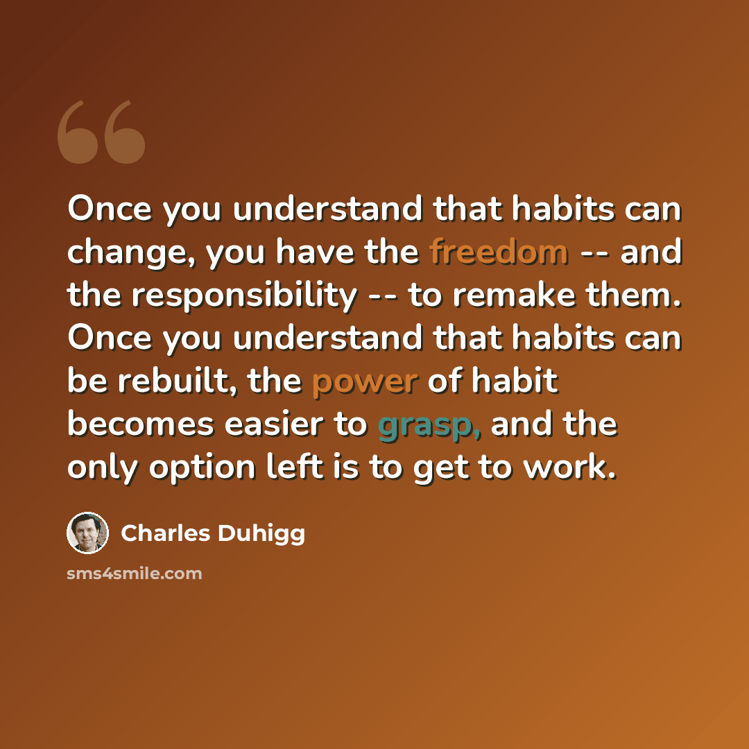 “Once you understand that habits can change, you have the freedom -- and the responsibility -- to remake them. Once you understand that habits can be rebuilt, the power of habit becomes easier to grasp, and the only option left is to get to work.” quote by Charles Duhigg