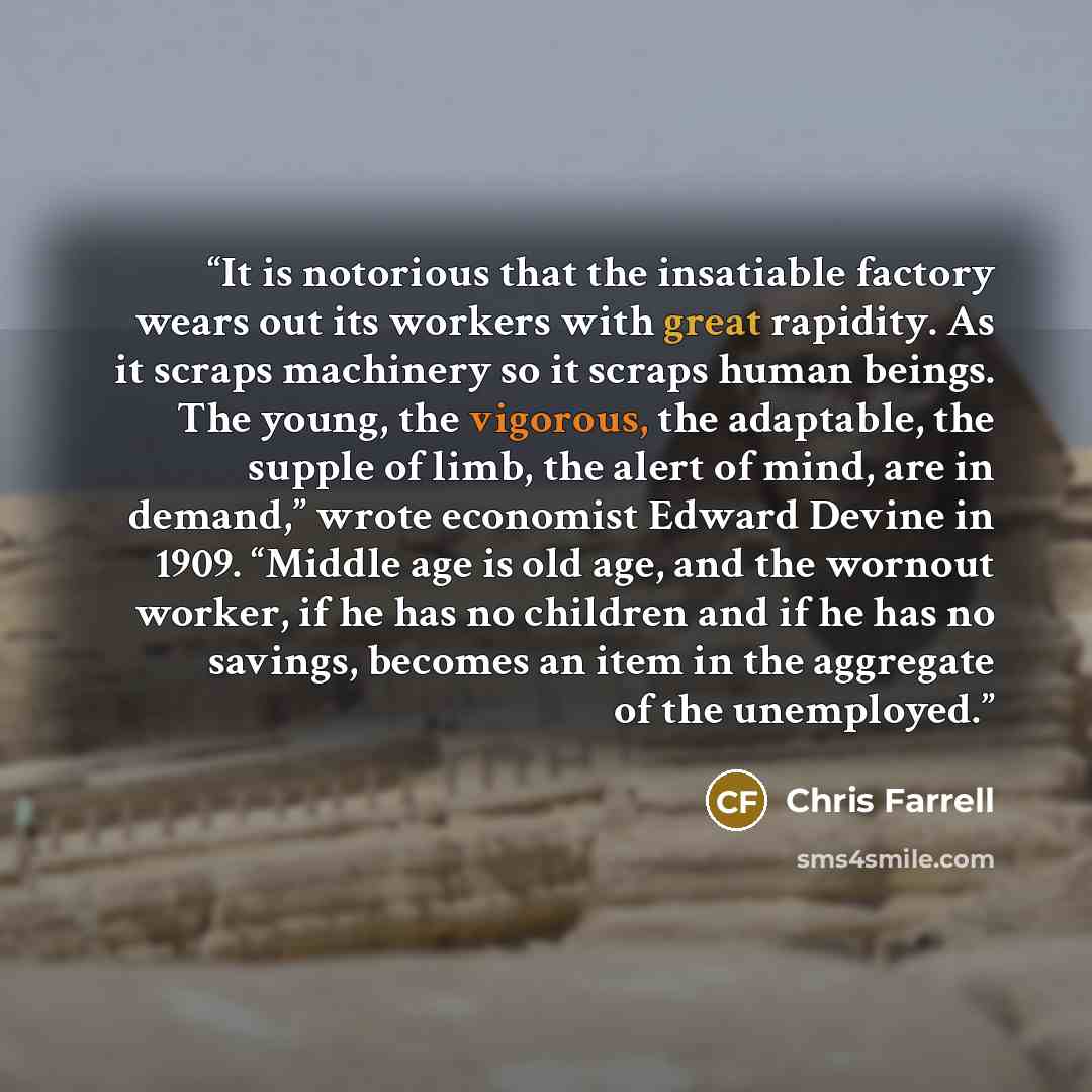 “It is notorious that the insatiable factory wears out its workers with great rapidity. As it scraps machinery so it scraps human beings. The young, the vigorous, the adaptable, the supple of limb, the alert of mind, are in demand,” wrote economist Edward Devine in 1909. “Middle age is old age, and…” quote by Chris Farrell
