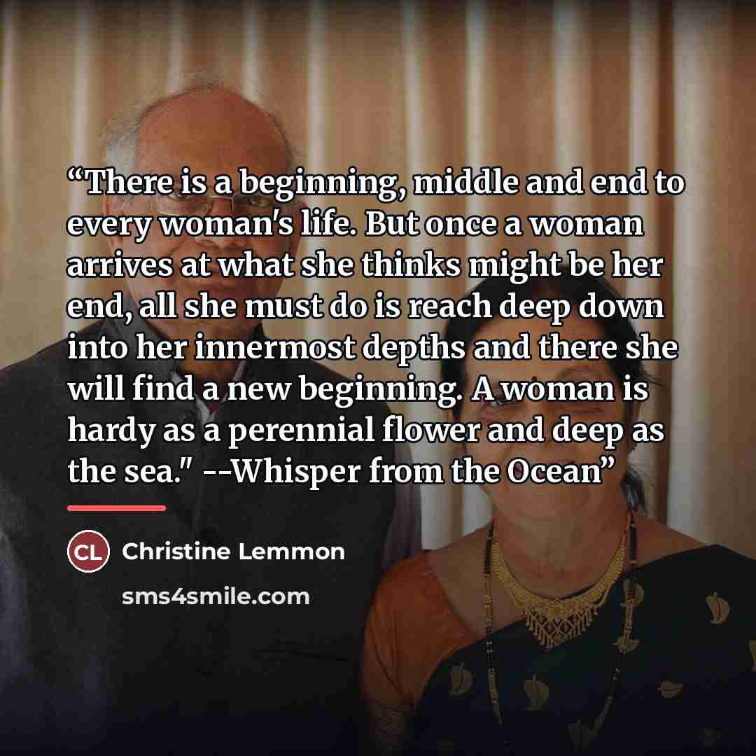 “There is a beginning, middle and end to every woman's life. But once a woman arrives at what she thinks might be her end, all she must do is reach deep down into her innermost depths and there she will find a new beginning. A woman is hardy as a perennial flower and deep as the sea." --Whisper…” quote by Christine Lemmon