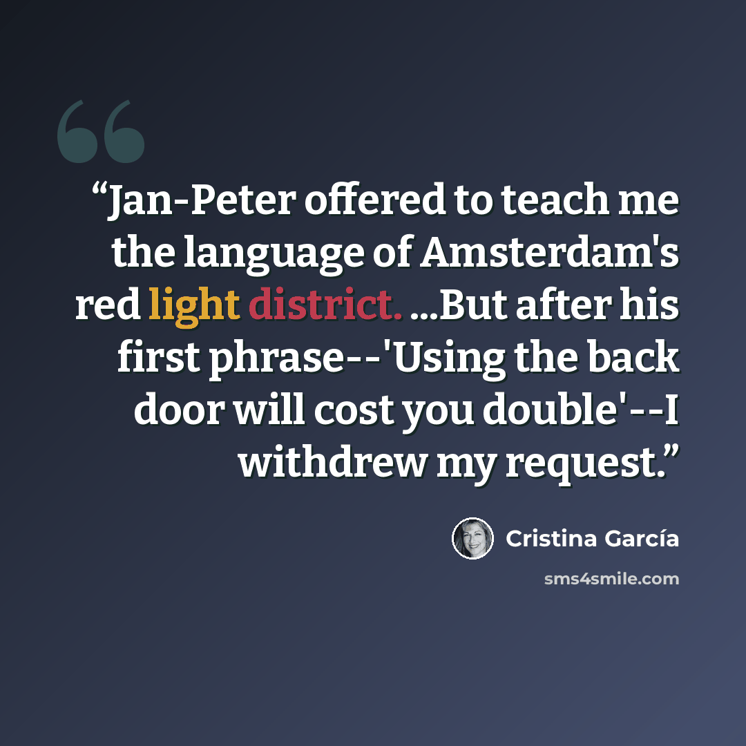 “Jan-Peter offered to teach me the language of Amsterdam's red light district. ...But after his first phrase--'Using the back door will cost you double'--I withdrew my request.” quote by Cristina Garcia