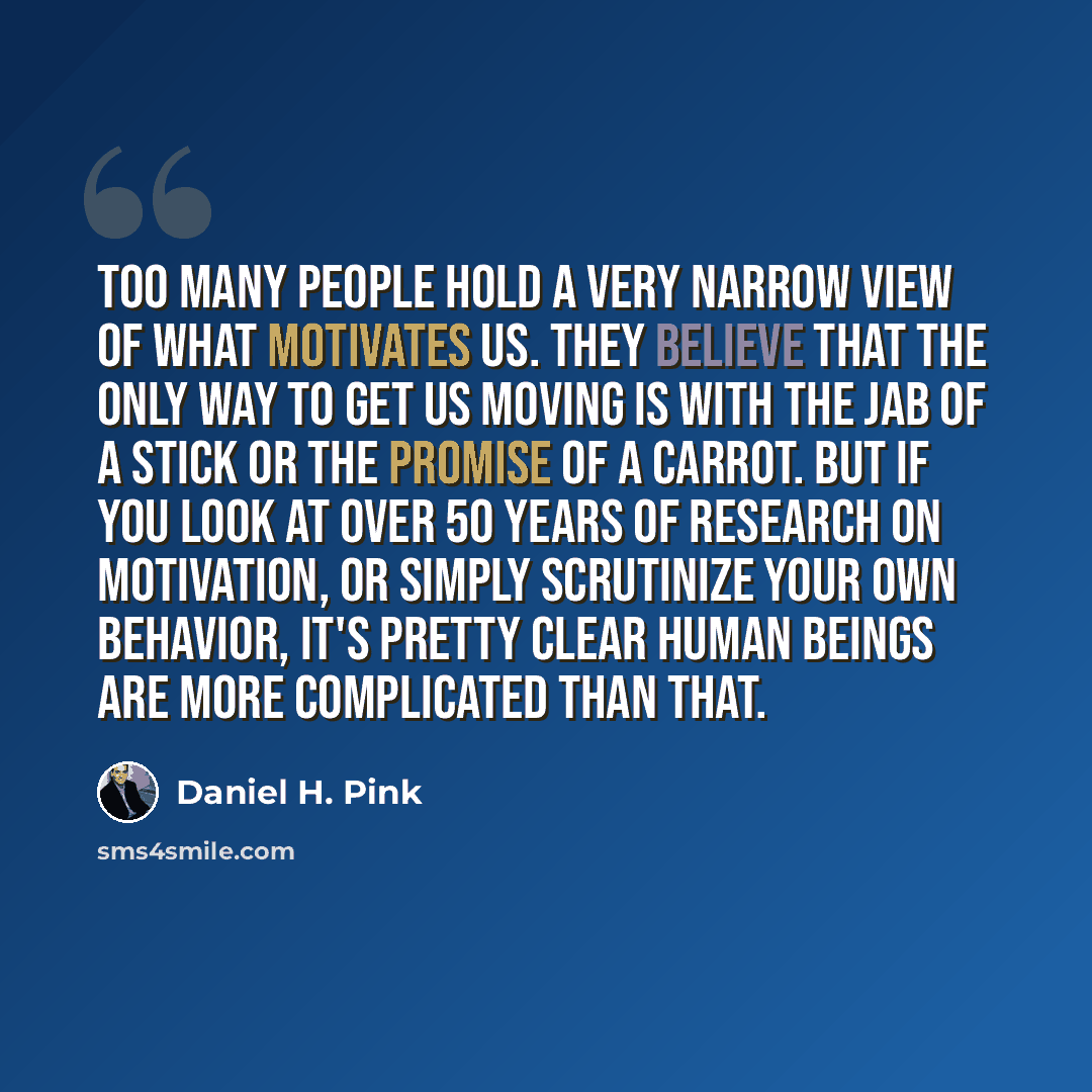“Too many people hold a very narrow view of what motivates us. They believe that the only way to get us moving is with the jab of a stick or the promise of a carrot. But if you look at over 50 years of research on motivation, or simply scrutinize your own behavior, it's pretty clear human beings…” quote by Daniel H. Pink