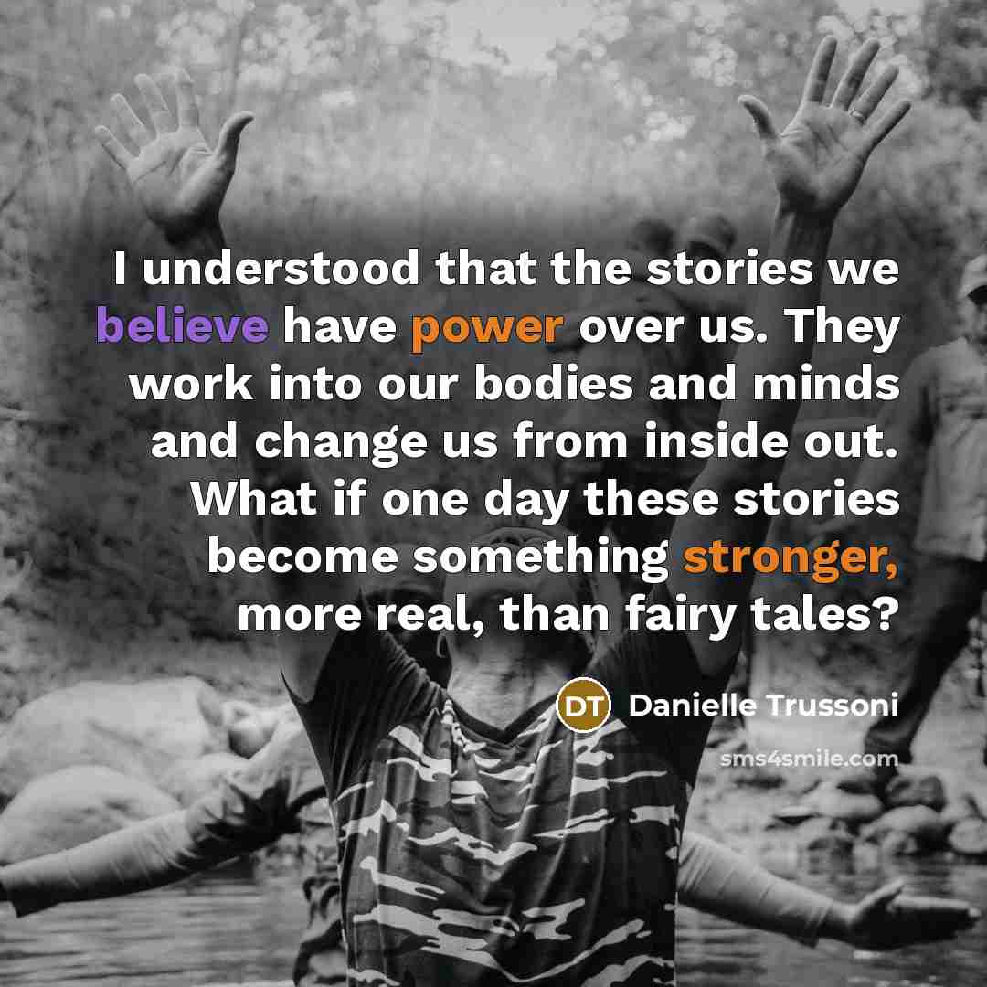 “I understood that the stories we believe have power over us. They work into our bodies and minds and change us from inside out. What if one day these stories become something stronger, more real, than fairy tales?” quote by Danielle Trussoni