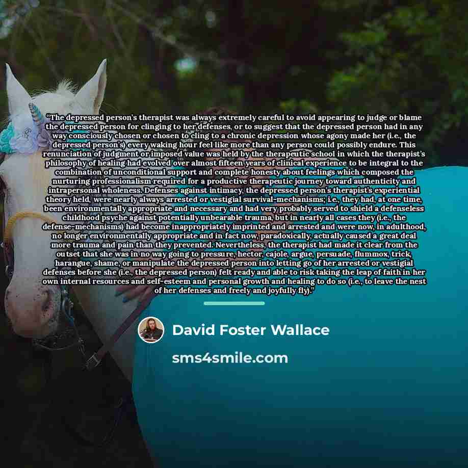 “The depressed person’s therapist was always extremely careful to avoid appearing to judge or blame the depressed person for clinging to her defenses, or to suggest that the depressed person had in any way consciously chosen or chosen to cling to a chronic depression whose agony made her (i.e., the…” quote by David Foster Wallace