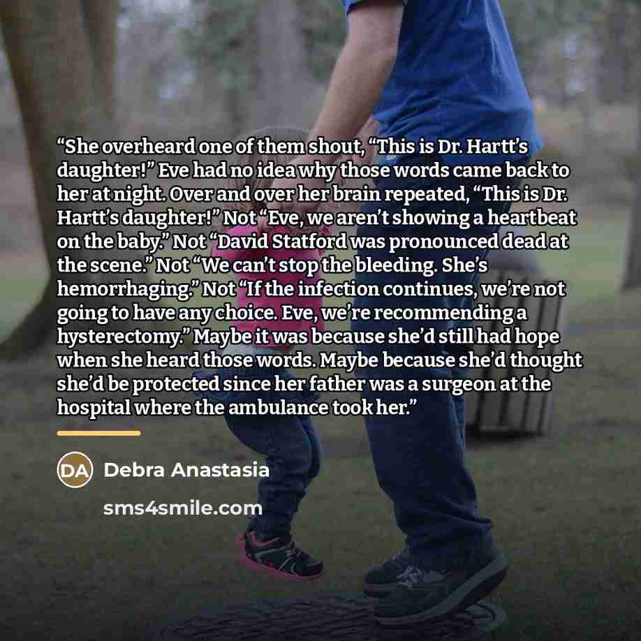 “She overheard one of them shout, “This is Dr. Hartt’s daughter!” Eve had no idea why those words came back to her at night. Over and over her brain repeated, “This is Dr. Hartt’s daughter!” Not “Eve, we aren’t showing a heartbeat on the baby.” Not “David Statford was pronounced dead at the scene.”…” quote by Debra Anastasia