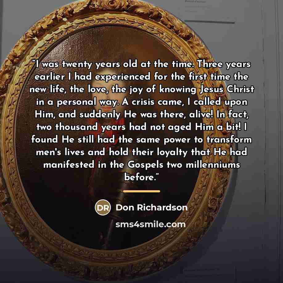 “I was twenty years old at the time. Three years earlier I had experienced for the first time the new life, the love, the joy of knowing Jesus Christ in a personal way. A crisis came, I called upon Him, and suddenly He was there, alive! In fact, two thousand years had not aged Him a bit! I found He…” quote by Don Richardson