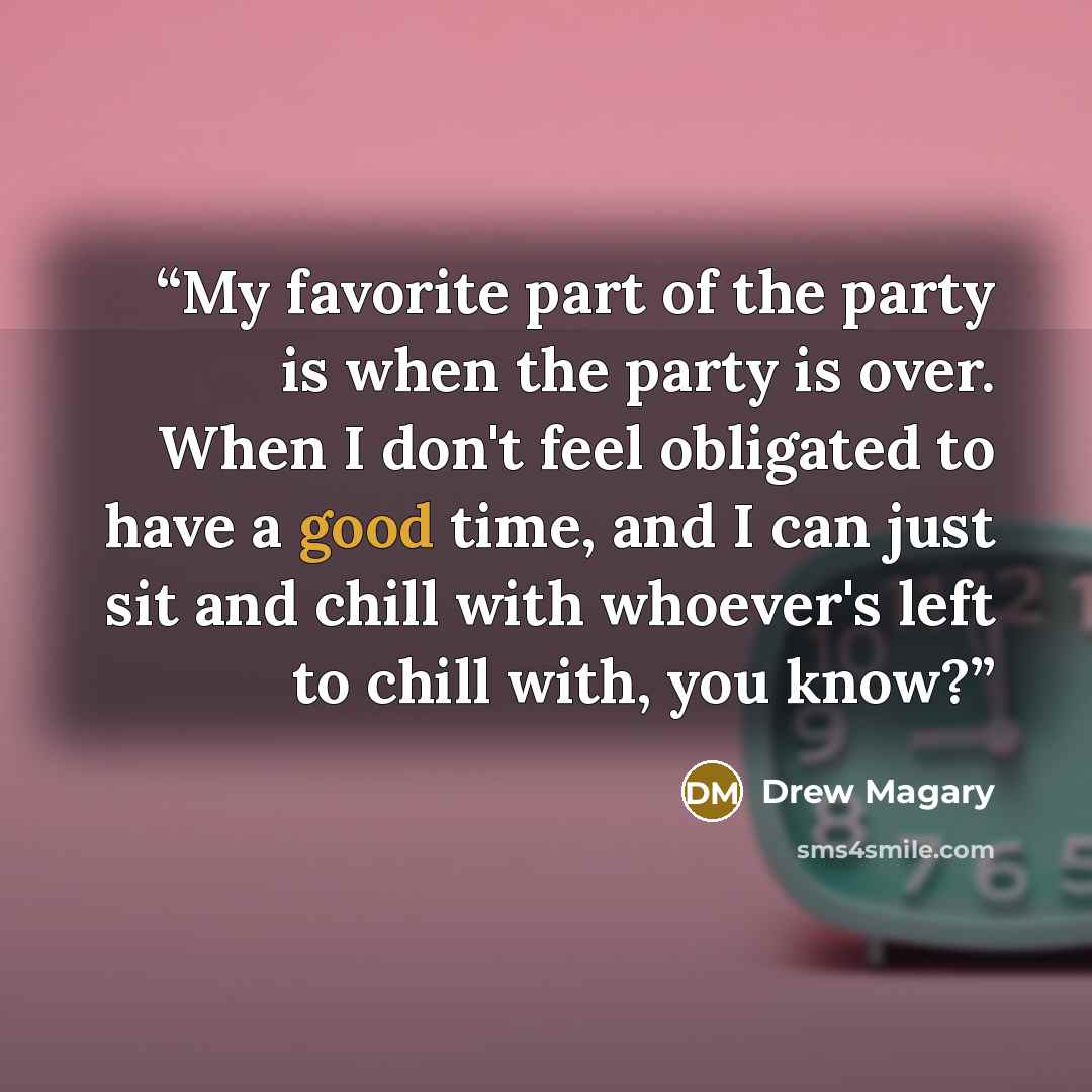 “My favorite part of the party is when the party is over. When I don't feel obligated to have a good time, and I can just sit and chill with whoever's left to chill with, you know?” quote by Drew Magary