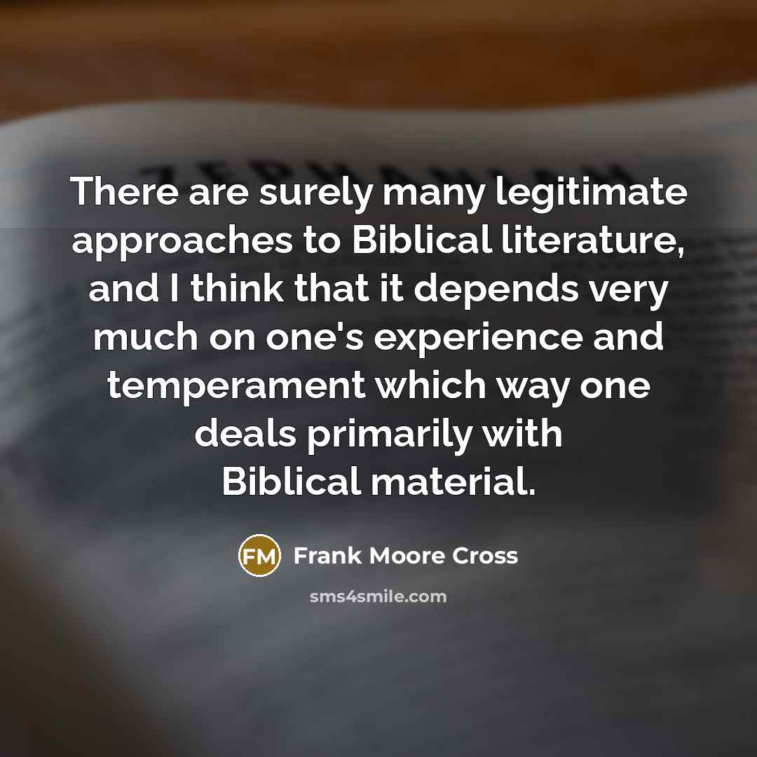 “There are surely many legitimate approaches to Biblical literature, and I think that it depends very much on one's experience and temperament which way one deals primarily with Biblical material.” quote by Frank Moore Cross