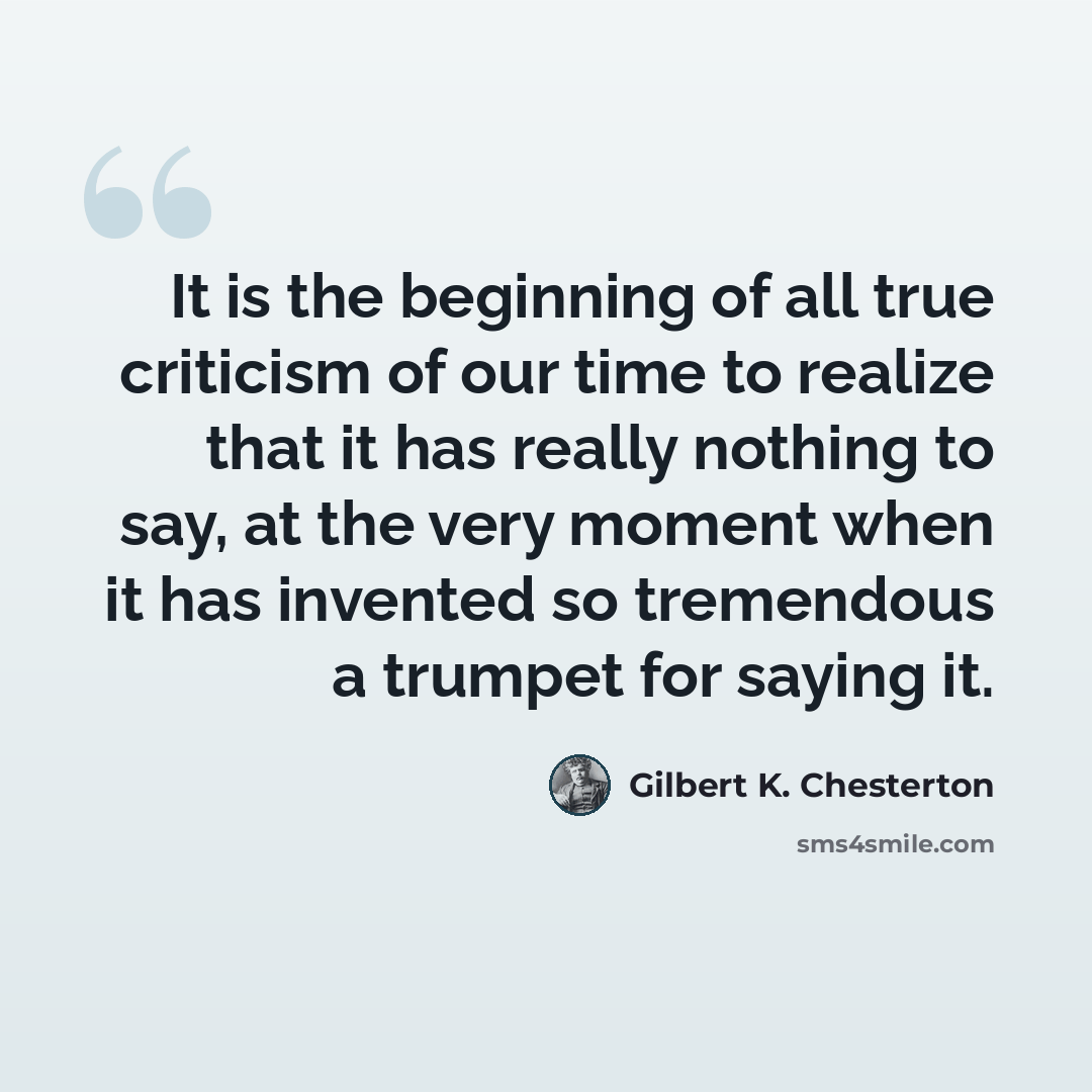 “It is the beginning of all true criticism of our time to realize that it has really nothing to say, at the very moment when it has invented so tremendous a trumpet for saying it.” quote by Gilbert K. Chesterton