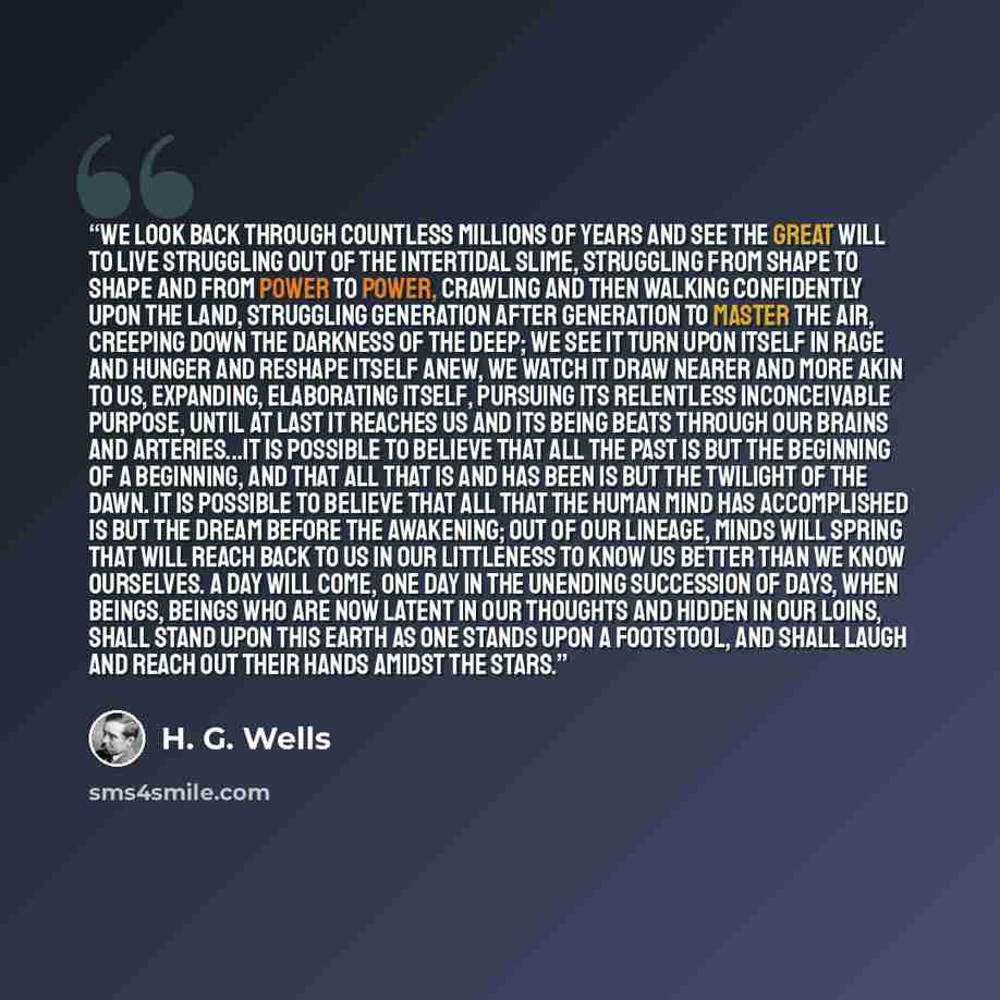 “We look back through countless millions of years and see the great will to live struggling out of the intertidal slime, struggling from shape to shape and from power to power, crawling and then walking confidently upon the land, struggling generation after generation to master the air, creeping…” quote by H. G. Wells