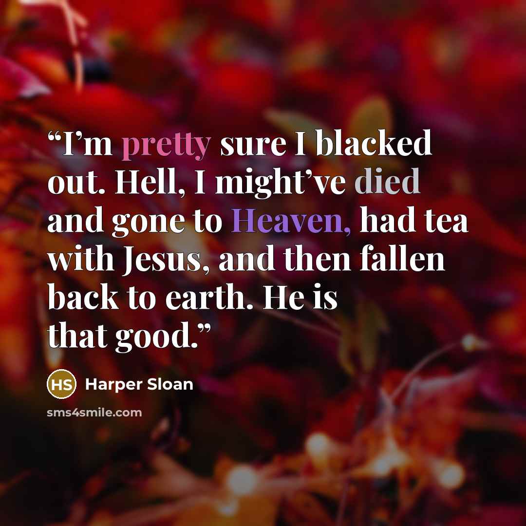 “I’m pretty sure I blacked out. Hell, I might’ve died and gone to Heaven, had tea with Jesus, and then fallen back to earth. He is that good.” quote by Harper Sloan