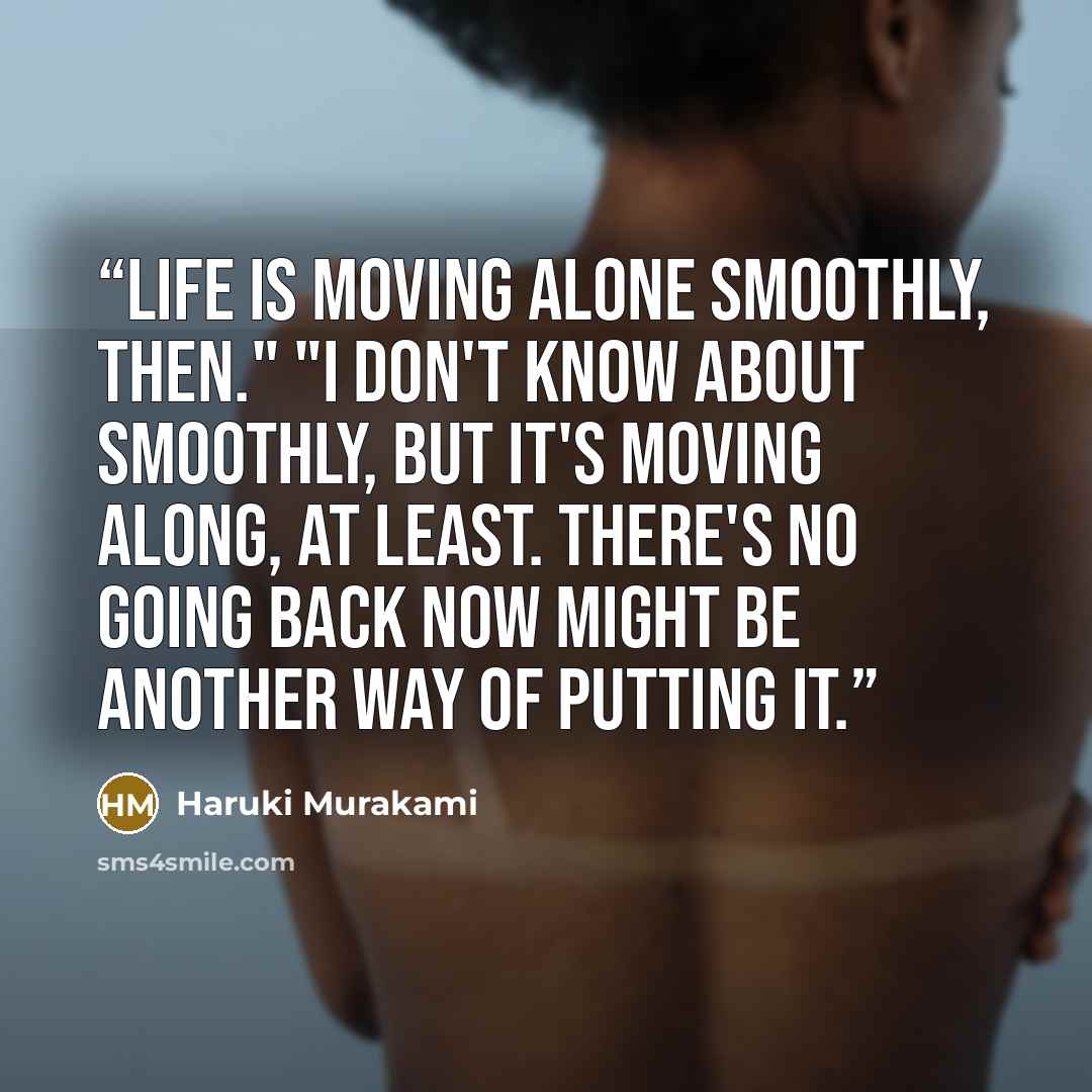 “Life is moving alone smoothly, then." "I don't know about smoothly, but it's moving along, at least. There's no going back now might be another way of putting it.” quote by Haruki Murakami