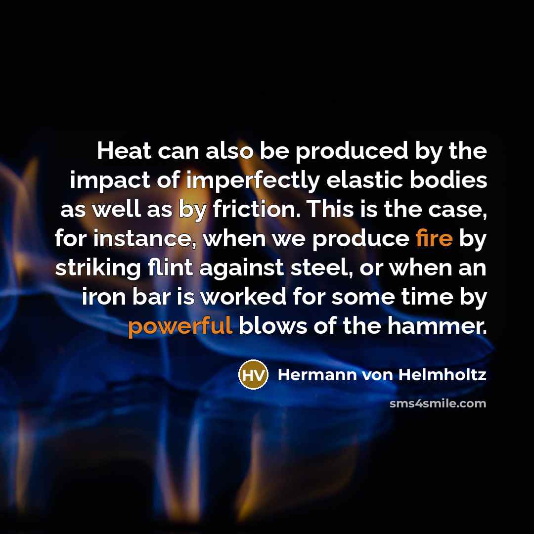 “Heat can also be produced by the impact of imperfectly elastic bodies as well as by friction. This is the case, for instance, when we produce fire by striking flint against steel, or when an iron bar is worked for some time by powerful blows of the hammer.” quote by Hermann von Helmholtz