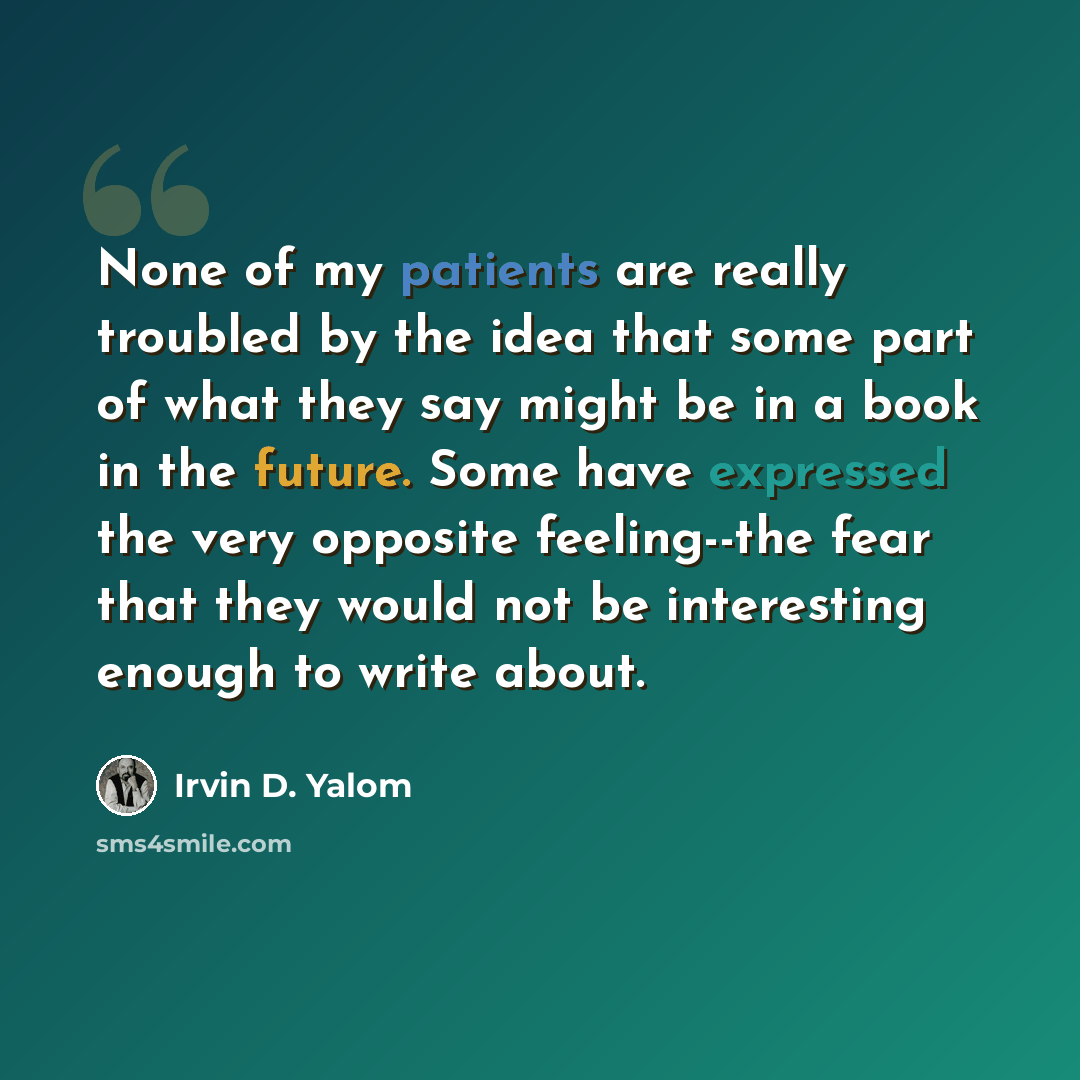“None of my patients are really troubled by the idea that some part of what they say might be in a book in the future. Some have expressed the very opposite feeling--the fear that they would not be interesting enough to write about.” quote by Irvin D. Yalom