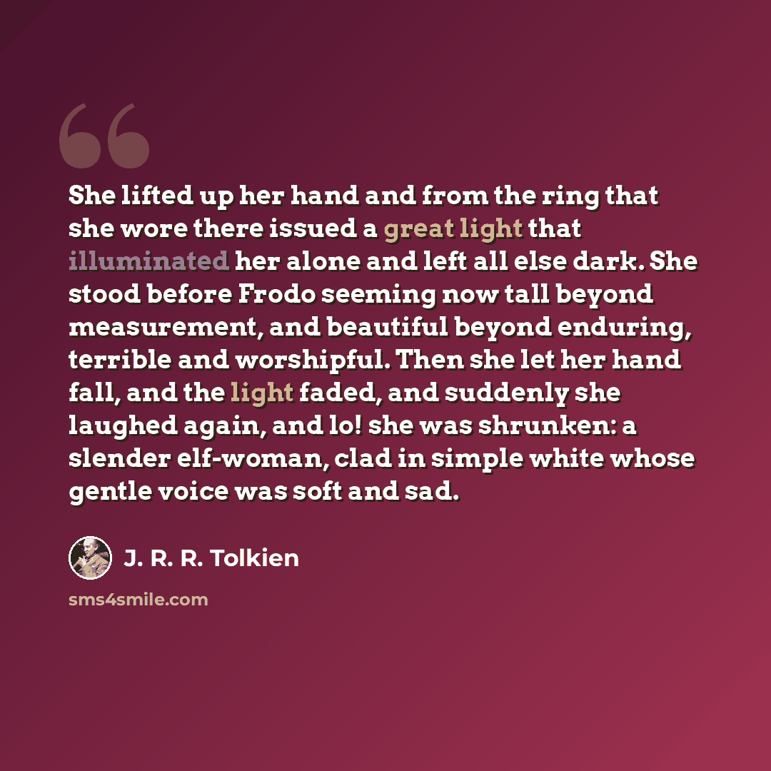 “She lifted up her hand and from the ring that she wore there issued a great light that illuminated her alone and left all else dark. She stood before Frodo seeming now tall beyond measurement, and beautiful beyond enduring, terrible and worshipful. Then she let her hand fall, and the light faded…” quote by J. R. R. Tolkien