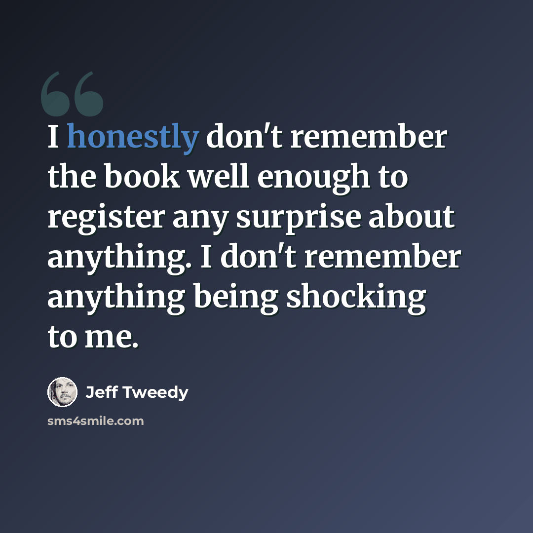 “I honestly don't remember the book well enough to register any surprise about anything. I don't remember anything being shocking to me.” quote by Jeff Tweedy