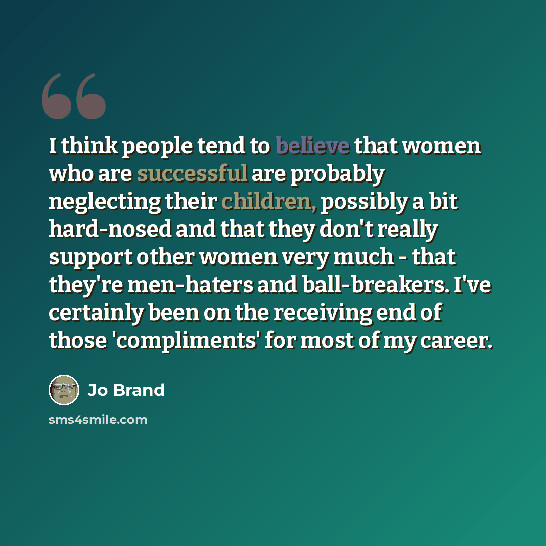 “I think people tend to believe that women who are successful are probably neglecting their children, possibly a bit hard-nosed and that they don't really support other women very much - that they're men-haters and ball-breakers. I've certainly been on the receiving end of those 'compliments' for…” quote by Jo Brand