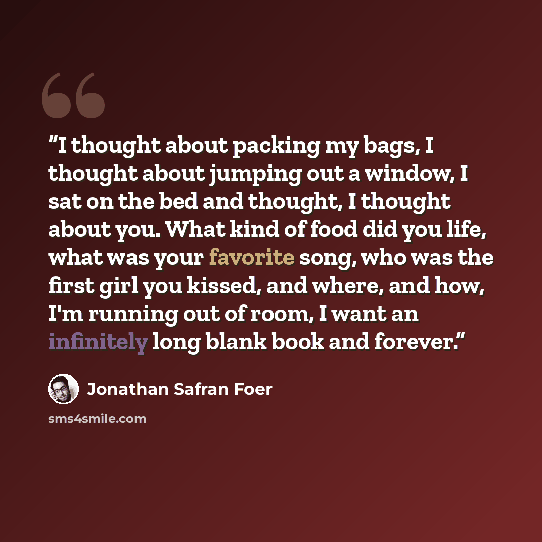 “I thought about packing my bags, I thought about jumping out a window, I sat on the bed and thought, I thought about you. What kind of food did you life, what was your favorite song, who was the first girl you kissed, and where, and how, I'm running out of room, I want an infinitely long blank…” quote by Jonathan Safran Foer