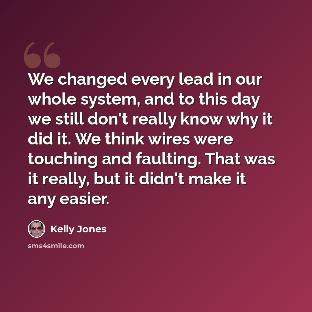 “We changed every lead in our whole system, and to this day we still don't really know why it did it. We think wires were touching and faulting. That was it really, but it didn't make it any easier.” quote by Kelly Jones