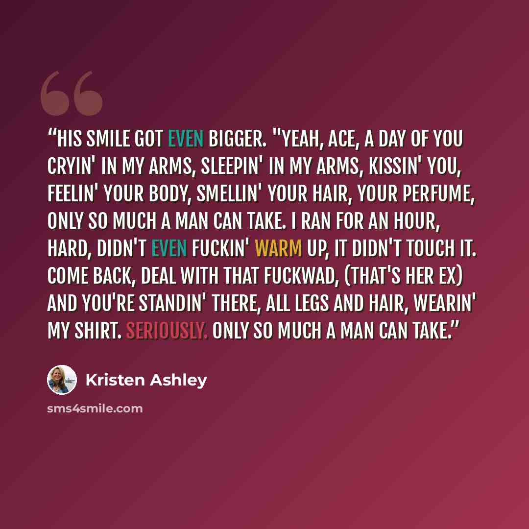 “His smile got even bigger. "Yeah, Ace, a day of you cryin' in my arms, sleepin' in my arms, kissin' you, feelin' your body, smellin' your hair, your perfume, only so much a man can take. I ran for an hour, hard, didn't even fuckin' warm up, it didn't touch it. Come back, deal with that fuckwad…” quote by Kristen Ashley