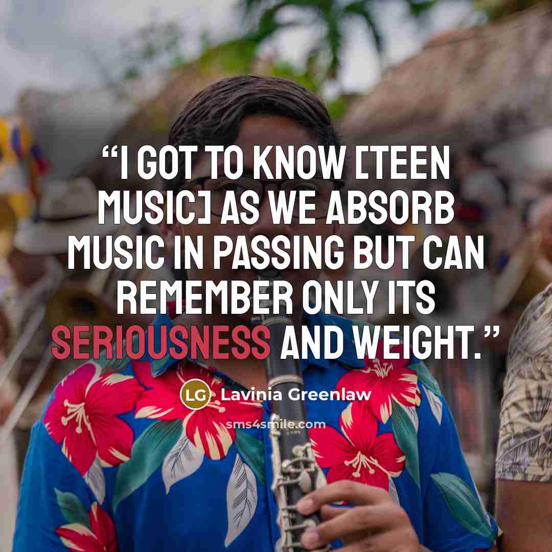 “I got to know [teen music] as we absorb music in passing but can remember only its seriousness and weight.” quote by Lavinia Greenlaw
