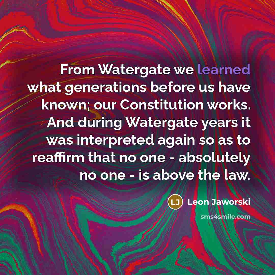 “From Watergate we learned what generations before us have known; our Constitution works. And during Watergate years it was interpreted again so as to reaffirm that no one - absolutely no one - is above the law.” quote by Leon Jaworski