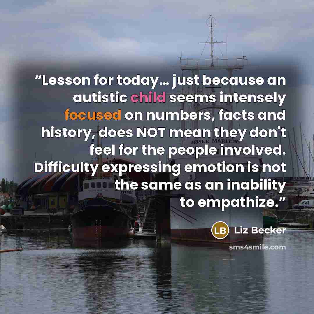 “Lesson for today… just because an autistic child seems intensely focused on numbers, facts and history, does NOT mean they don't feel for the people involved. Difficulty expressing emotion is not the same as an inability to empathize.” quote by Liz Becker