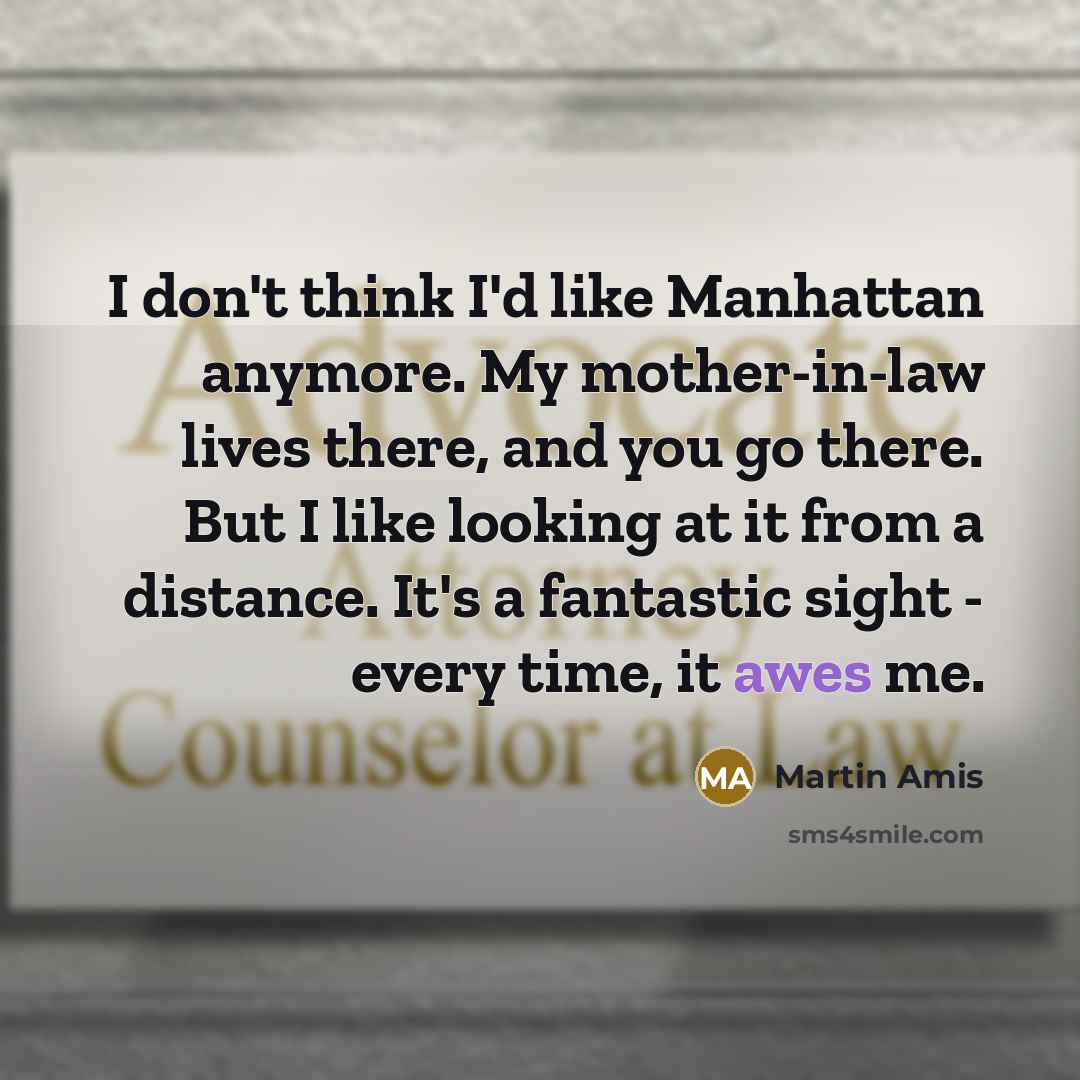 “I don't think I'd like Manhattan anymore. My mother-in-law lives there, and you go there. But I like looking at it from a distance. It's a fantastic sight - every time, it awes me.” quote by Martin Amis