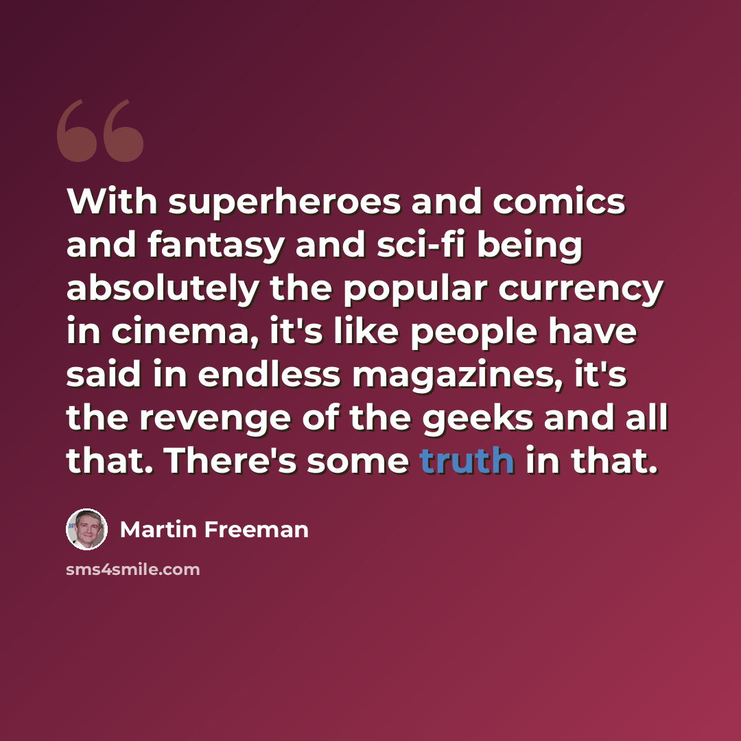 “With superheroes and comics and fantasy and sci-fi being absolutely the popular currency in cinema, it's like people have said in endless magazines, it's the revenge of the geeks and all that. There's some truth in that.” quote by Martin Freeman