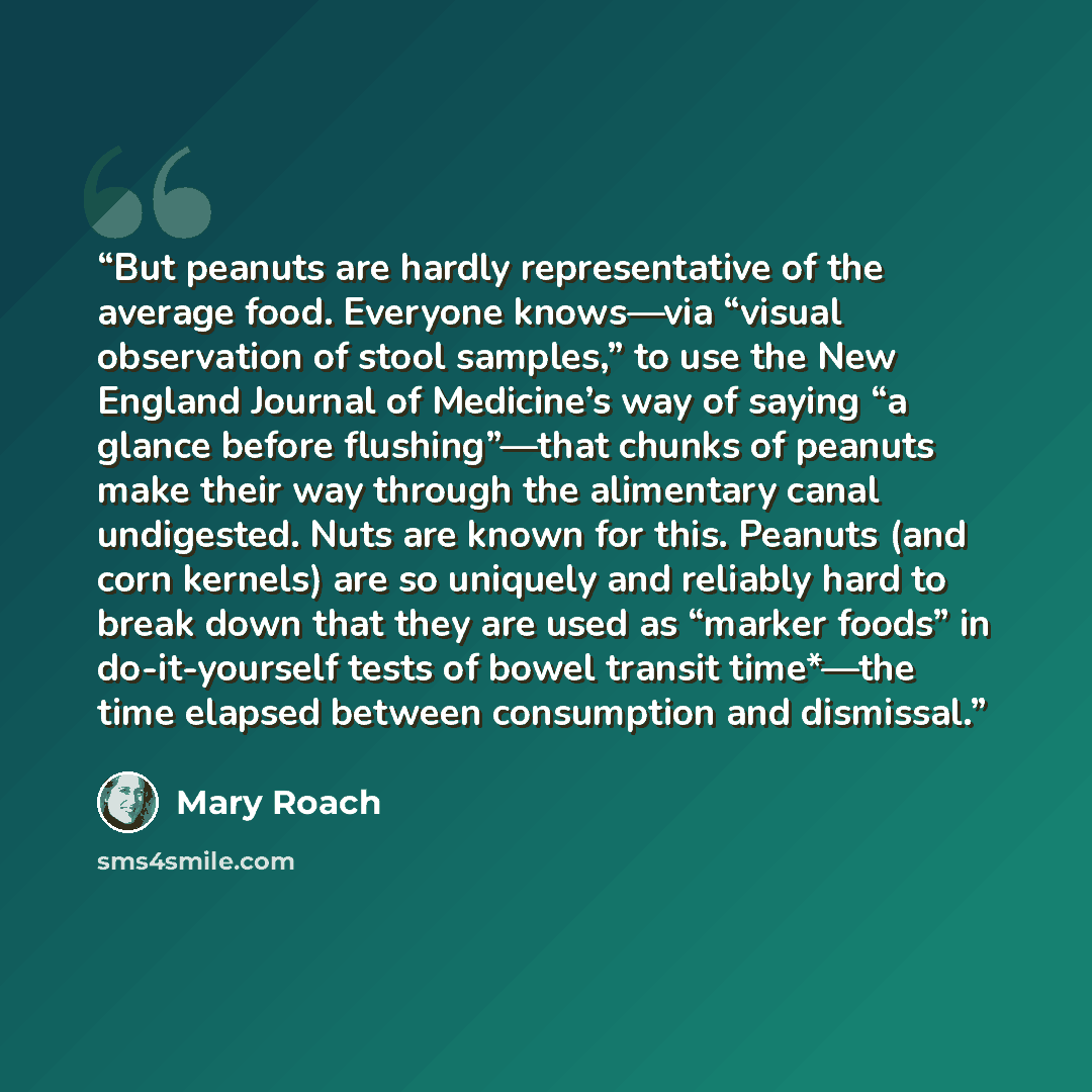 “But peanuts are hardly representative of the average food. Everyone knows—via “visual observation of stool samples,” to use the New England Journal of Medicine’s way of saying “a glance before flushing”—that chunks of peanuts make their way through the alimentary canal undigested. Nuts are known…” quote by Mary Roach