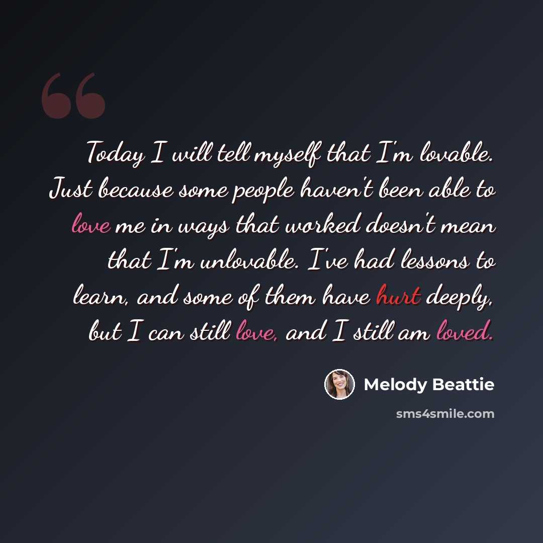 “Today I will tell myself that I'm lovable. Just because some people haven't been able to love me in ways that worked doesn't mean that I'm unlovable. I've had lessons to learn, and some of them have hurt deeply, but I can still love, and I still am loved.” quote by Melody Beattie