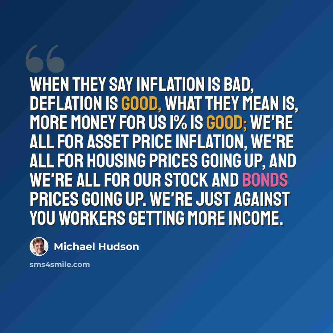 “When they say inflation is bad, deflation is good, what they mean is, more money for us 1% is good; we're all for asset price inflation, we're all for housing prices going up, and we're all for our stock and bonds prices going up. We're just against you workers getting more income.” quote by Michael Hudson