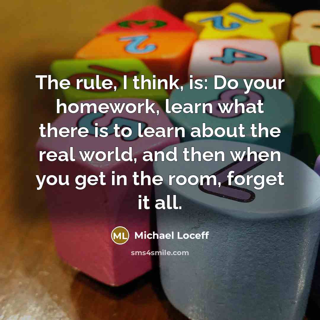 “The rule, I think, is: Do your homework, learn what there is to learn about the real world, and then when you get in the room, forget it all.” quote by Michael Loceff