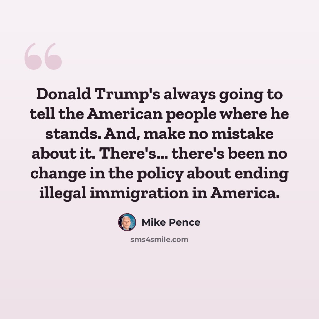 “Donald Trump's always going to tell the American people where he stands. And, make no mistake about it. There's... there's been no change in the policy about ending illegal immigration in America.” quote by Mike Pence