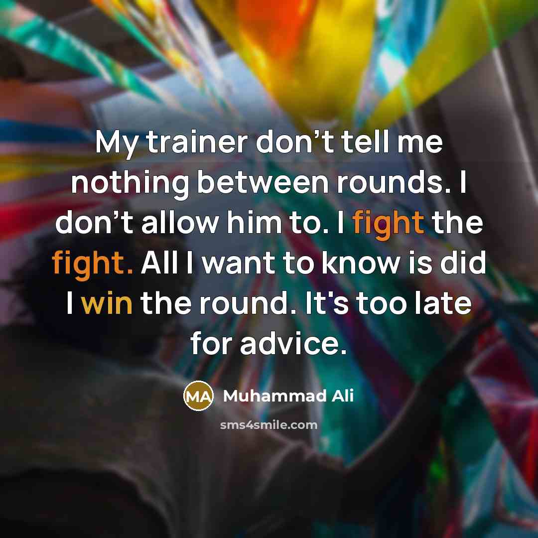 “My trainer don't tell me nothing between rounds. I don't allow him to. I fight the fight. All I want to know is did I win the round. It's too late for advice.” quote by Muhammad Ali