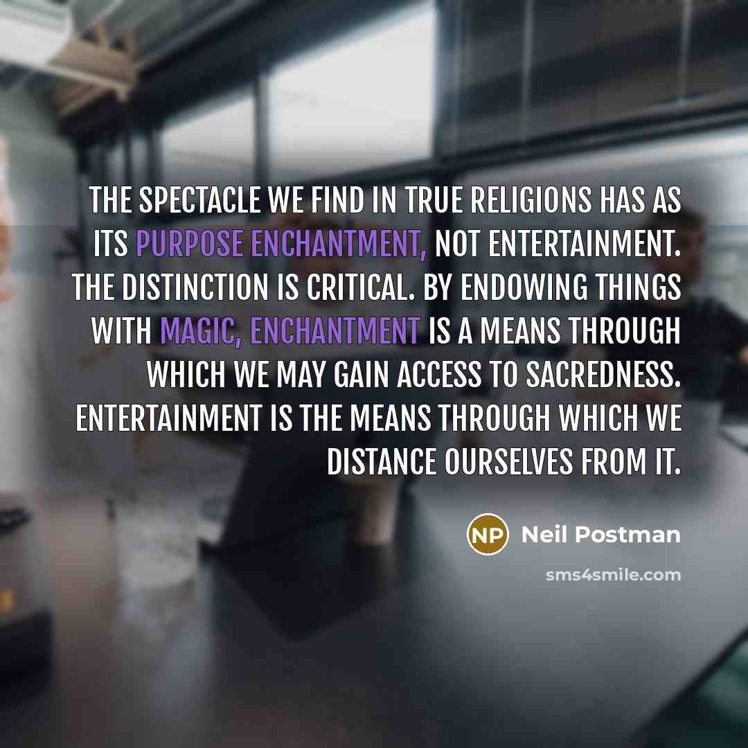 “The spectacle we find in true religions has as its purpose enchantment, not entertainment. The distinction is critical. By endowing things with magic, enchantment is a means through which we may gain access to sacredness. Entertainment is the means through which we distance ourselves from it.” quote by Neil Postman