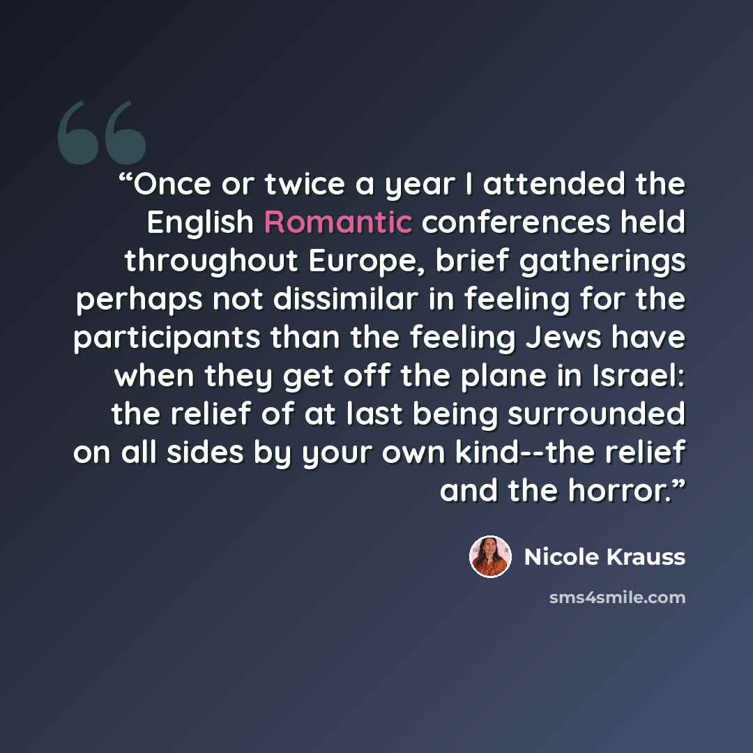 “Once or twice a year I attended the English Romantic conferences held throughout Europe, brief gatherings perhaps not dissimilar in feeling for the participants than the feeling Jews have when they get off the plane in Israel: the relief of at last being surrounded on all sides by your own…” quote by Nicole Krauss