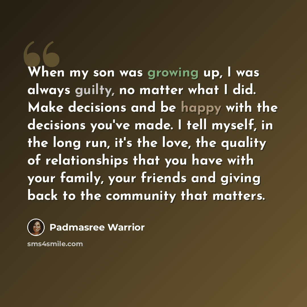 “When my son was growing up, I was always guilty, no matter what I did. Make decisions and be happy with the decisions you've made. I tell myself, in the long run, it's the love, the quality of relationships that you have with your family, your friends and giving back to the community that matters.” quote by Padmasree Warrior