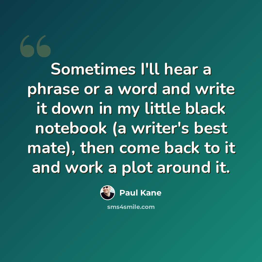 “Sometimes I'll hear a phrase or a word and write it down in my little black notebook (a writer's best mate), then come back to it and work a plot around it.” quote by Paul Kane