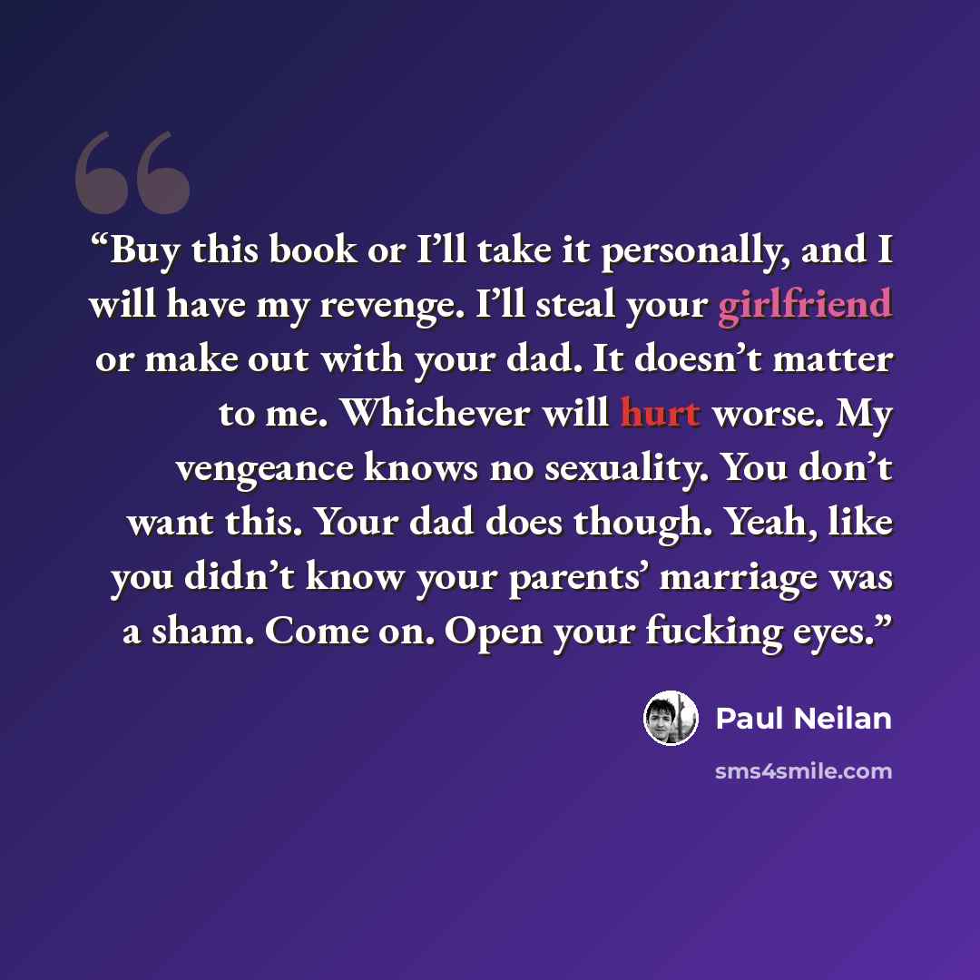 “Buy this book or I’ll take it personally, and I will have my revenge. I’ll steal your girlfriend or make out with your dad. It doesn’t matter to me. Whichever will hurt worse. My vengeance knows no sexuality. You don’t want this. Your dad does though. Yeah, like you didn’t know your parents’…” quote by Paul Neilan