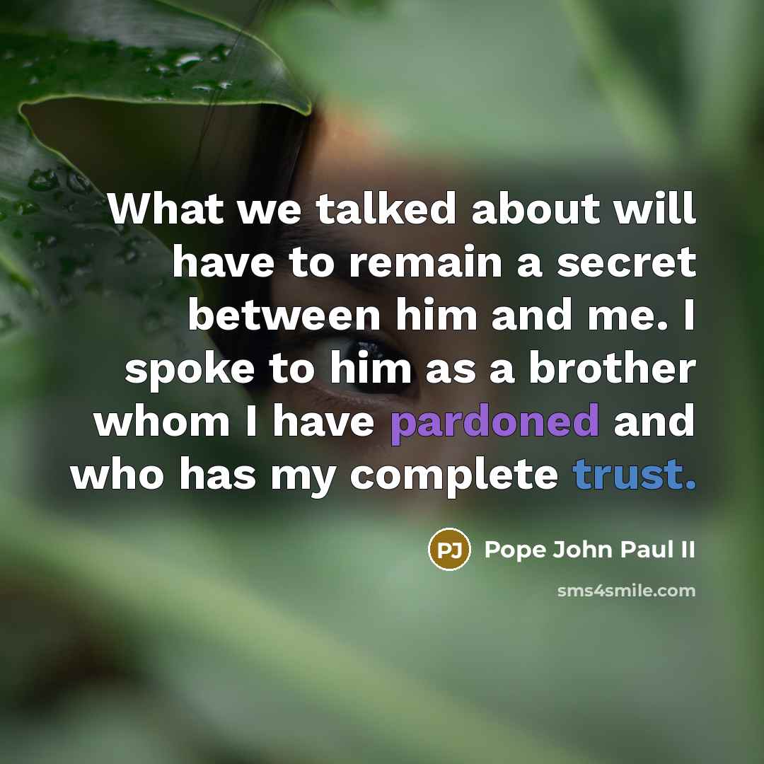 “What we talked about will have to remain a secret between him and me. I spoke to him as a brother whom I have pardoned and who has my complete trust.” quote by Pope John Paul II