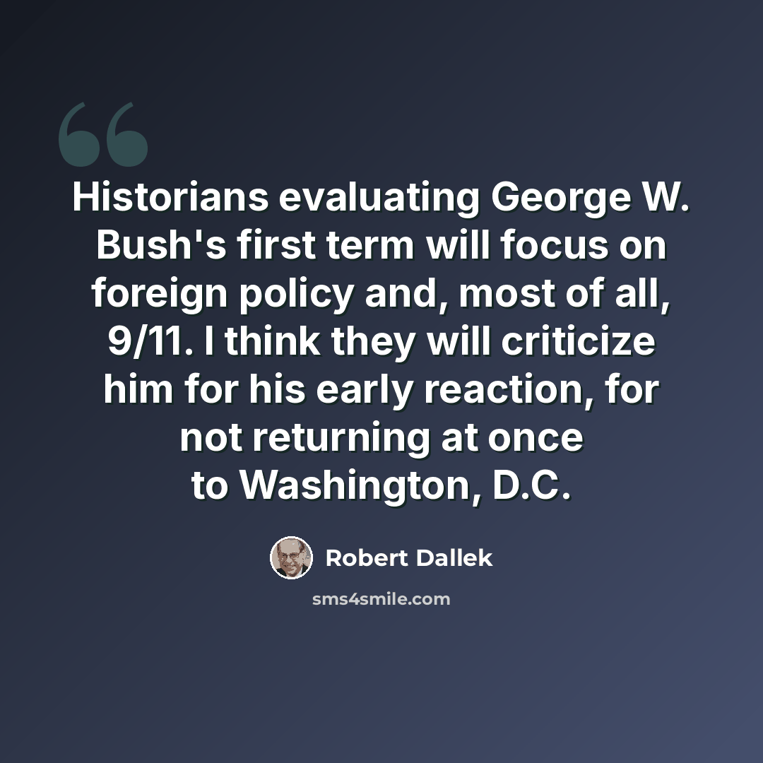 “Historians evaluating George W. Bush's first term will focus on foreign policy and, most of all, 9/11. I think they will criticize him for his early reaction, for not returning at once to Washington, D.C.” quote by Robert Dallek