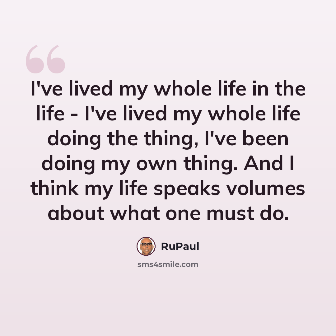 “I've lived my whole life in the life - I've lived my whole life doing the thing, I've been doing my own thing. And I think my life speaks volumes about what one must do.” quote by RuPaul
