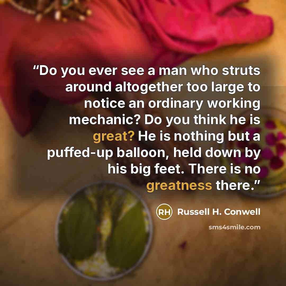 “Do you ever see a man who struts around altogether too large to notice an ordinary working mechanic? Do you think he is great? He is nothing but a puffed-up balloon, held down by his big feet. There is no greatness there.” quote by Russell H. Conwell