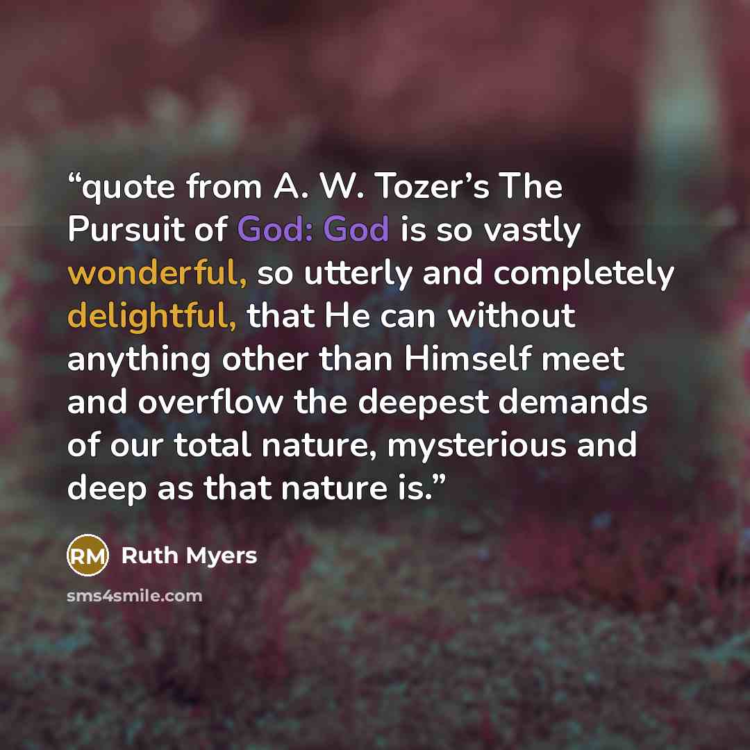 “quote from A. W. Tozer’s The Pursuit of God: God is so vastly wonderful, so utterly and completely delightful, that He can without anything other than Himself meet and overflow the deepest demands of our total nature, mysterious and deep as that nature is.” quote by Ruth Myers